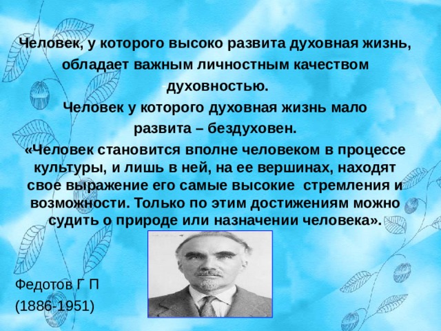 Человек, у которого высоко развита духовная жизнь, обладает важным личностным качеством духовностью. Человек у которого духовная жизнь мало развита – бездуховен. «Человек становится вполне человеком в процессе культуры, и лишь в ней, на ее вершинах, находят свое выражение его самые высокие стремления и возможности. Только по этим достижениям можно судить о природе или назначении человека».   Федотов Г П (1886-1951) 