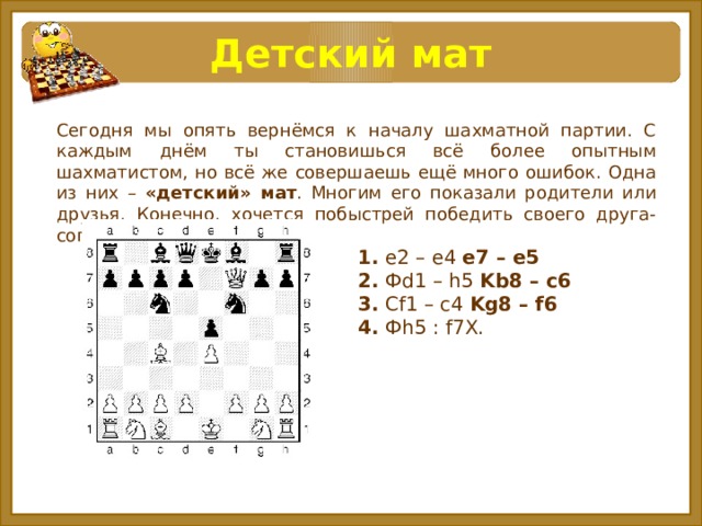 Детский мат Сегодня мы опять вернёмся к началу шахматной партии. С каждым днём ты становишься всё более опытным шахматистом, но всё же совершаешь ещё много ошибок. Одна из них – «детский» мат . Многим его показали родители или друзья. Конечно, хочется побыстрей победить своего друга-соперника. 1. e2 – e4 e7 – e5  2. Фd1 – h5 Kb8 – c6  3. Cf1 – c4 Kg8 – f6  4. Фh5 : f7X.   