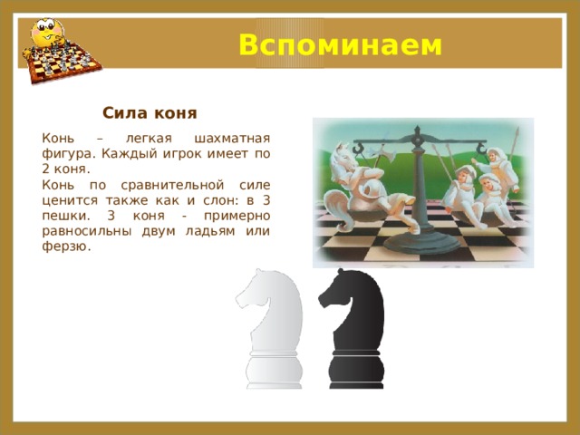  Вспоминаем Сила коня Конь – легкая шахматная фигура. Каждый игрок имеет по 2 коня. Конь по сравнительной силе ценится также как и слон: в 3 пешки. 3 коня - примерно равносильны двум ладьям или ферзю.  