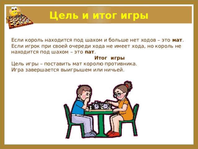 Цель и итог игры Если король находится под шахом и больше нет ходов – это мат . Если игрок при своей очереди хода не имеет хода, но король не находится под шахом – это пат .   Итог игры Цель игры – поставить мат королю противника. Игра завершается выигрышем или ничьей. 