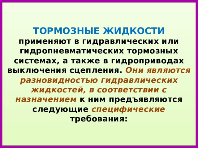   ТОРМОЗНЫЕ ЖИДКОСТИ  применяют в гидравлических или гидропневматических тормозных системах, а также в гидроприводах выключения сцепления. Они являются разновидностью гидравлических жидкостей, в соответствии с назначением к ним предъявляются следующие специфические требования:    