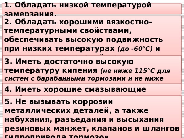 1. Обладать низкой температурой замерзания. 2. Обладать хорошими вязкостно-температурными свойствами, обеспечивать высокую подвижность при низких температурах (до -60°С) и отсутствие подтеканий при высоких температурах (до +100-110°С). 3. Иметь достаточно высокую температуру кипения (не ниже 115°С для систем с барабанными тормозами и не ниже 190°С для систем с дисковыми тормозами). 4. Иметь хорошие смазывающие свойства. 5. Не вызывать коррозии металлических деталей, а также набухания, разъедания и высыхания резиновых манжет, клапанов и шлангов гидропривода тормозо в. 