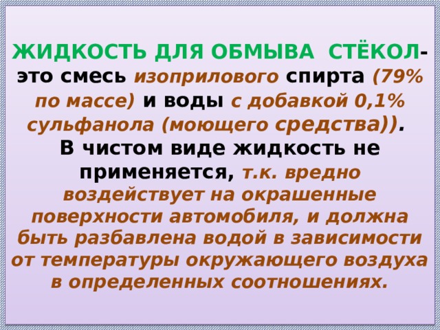 ЖИДКОСТЬ ДЛЯ ОБМЫВА СТЁКОЛ -  это смесь  изоприлового  спирта  (79% по массе)  и воды с добавкой 0,1% сульфанола (моющего средства)) .  В чистом виде жидкость не применяется, т.к. вредно воздействует на окрашенные поверхности автомобиля, и должна быть разбавлена водой в зависимости от температуры окружающего воздуха в определенных соотношениях. 