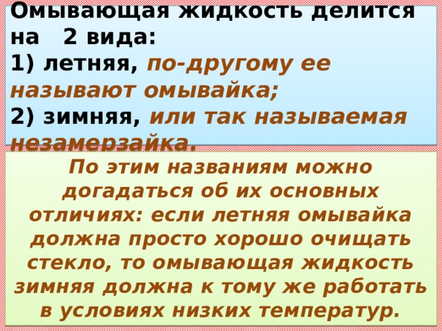   Омывающая жидкость делится на 2 вида:  1) летняя, по-другому ее называют омывайка;  2) зимняя, или так называемая незамерзайка.   По этим названиям можно догадаться об их основных отличиях: если летняя омывайка должна просто хорошо очищать стекло, то омывающая жидкость зимняя должна к тому же работать в условиях низких температур. 