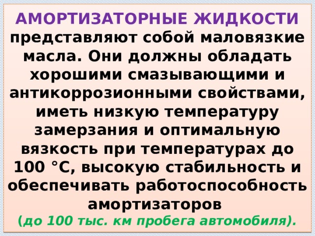 АМОРТИЗАТОРНЫЕ ЖИДКОСТИ представляют собой маловязкие масла. Они должны обладать хорошими смазывающими и антикоррозионными свойствами, иметь низкую температуру замерзания и оптимальную вязкость при температурах до 100 °С, высокую стабильность и обеспечивать работоспособность амортизаторов  ( до 100 тыс. км пробега автомобиля). 