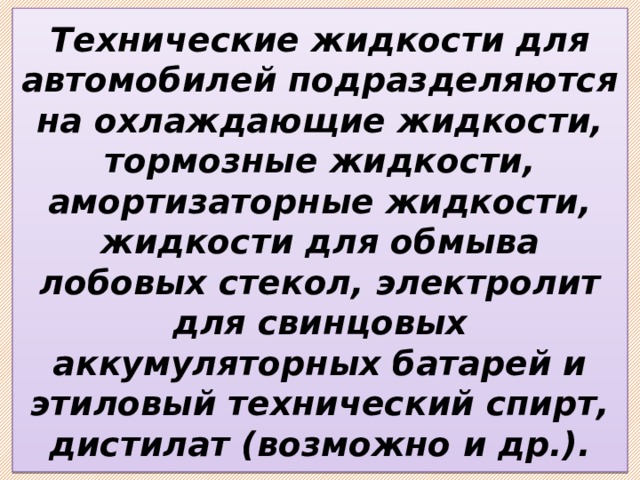 Технические жидкости для автомобилей подразделяются на охлаждающие жидкости, тормозные жидкости, амортизаторные жидкости, жидкости для обмыва лобовых стекол, электролит для свинцовых аккумуляторных батарей и этиловый технический спирт, дистилат (возможно и др.). 