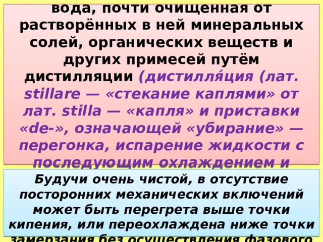 ДИСТИЛЛИРОВАННАЯ ВОДА — вода, почти очищенная от растворённых в ней минеральных солей, органических веществ и других примесей путём дистилляции (дистилля́ция (лат. stillare — «стекание каплями» от лат. stilla — «капля» и приставки «de-», означающей «убирание»  — перегонка, испарение жидкости с последующим охлаждением и конденсацией паров) . Будучи очень чистой, в отсутствие посторонних механических включений может быть перегрета выше точки кипения, или переохлаждена ниже точки замерзания без осуществления фазового перехода. 