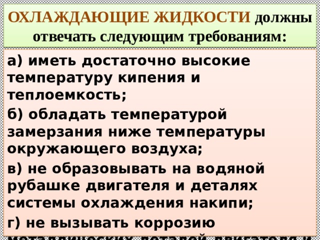 ОХЛАЖДАЮЩИЕ ЖИДКОСТИ должны отвечать следующим требованиям: а) иметь достаточно высокие температуру кипения и теплоемкость; б) обладать температурой замерзания ниже температуры окружающего воздуха; в) не образовывать на водяной рубашке двигателя и деталях системы охлаждения накипи; г) не вызывать коррозию металлических деталей двигателя и не разрушать резиновые детали; 