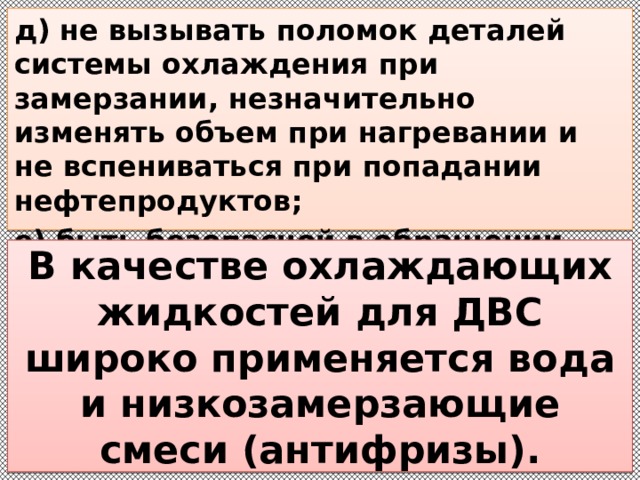 д) не вызывать поломок деталей системы охлаждения при замерзании, незначительно изменять объем при нагревании и не вспениваться при попадании нефтепродуктов; е) быть безопасной в обращении, дешевой и универсальной.  В качестве охлаждающих жидкостей для ДВС широко применяется вода и низкозамерзающие смеси (антифризы). 