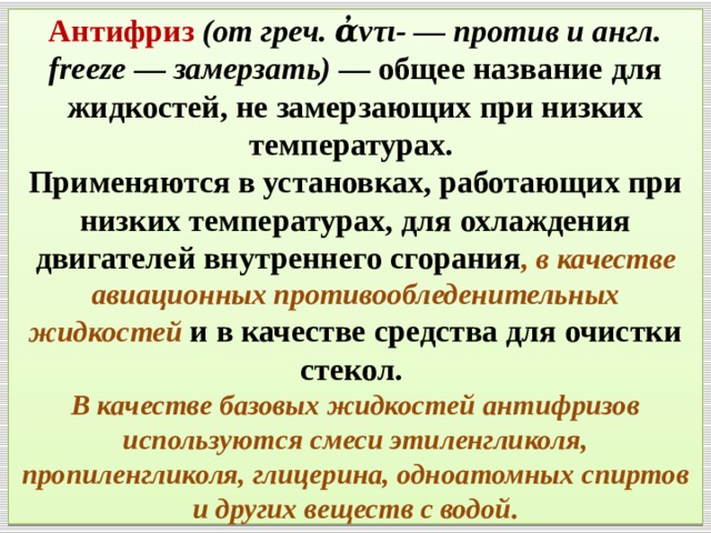 Антифриз  (от греч. ἀντι- — против и англ. freeze — замерзать) — общее название для жидкостей, не замерзающих при низких температурах.  Применяются в установках, работающих при низких температурах, для охлаждения двигателей внутреннего сгорания , в качестве авиационных противообледенительных жидкостей  и в качестве средства для очистки стекол.  В качестве базовых жидкостей антифризов используются смеси этиленгликоля, пропиленгликоля, глицерина, одноатомных спиртов и других веществ с водой. 