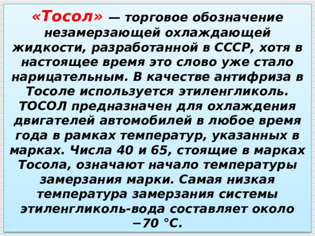 «Тосол» — торговое обозначение незамерзающей охлаждающей жидкости, разработанной в СССР, хотя в настоящее время это слово уже стало нарицательным. В качестве антифриза в Тосоле используется этиленгликоль. ТОСОЛ предназначен для охлаждения двигателей автомобилей в любое время года в рамках температур, указанных в марках. Числа 40 и 65, стоящие в марках Тосола, означают начало температуры замерзания марки. Самая низкая температура замерзания системы этиленгликоль-вода составляет около −70 °C. 