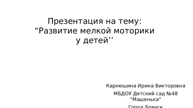 Презентация на тему: “Развитие мелкой моторики у детей’’ Карнюшина Ирина Викторовна МБДОУ Детский сад №48 “Машенька” Город Брянск 