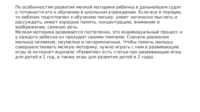 По особенностям развития мелкой моторики ребенка в дальнейшем судят о готовности его к обучению в школьном учреждении. Если все в порядке, то ребенок подготовлен к обучению письму, умеет логически мыслить и рассуждать, имеет хорошую память, концентрацию, внимание и воображение, связную речь. Мелкая моторика развивается постепенно, это индивидуальный процесс и у каждого ребенка он проходит своими темпами. Сначала движения малыша неловкие, неумелые и негармоничные. Чтобы помочь малышу совершенствовать мелкую моторику, нужно играть с ним в развивающие игры (в интернет-журнале «Развитие» есть статьи про развивающие игры для детей в 1 год, а также игры для развития детей в 2 года). 