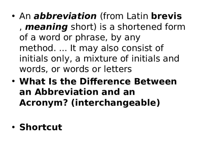 An  abbreviation  (from Latin brevis ,  meaning  short) is a shortened form of a word or phrase, by any method. ... It may also consist of initials only, a mixture of initials and words, or words or letters What Is the Difference Between an Abbreviation and an Acronym? (interchangeable)  Shortcut 