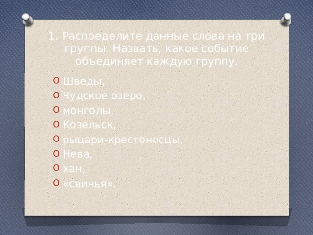 1. Распределите данные слова на три группы. Назвать, какое событие объединяет каждую группу. Шведы, Чудское озеро, монголы, Козельск, рыцари-крестоносцы, Нева, хан, «свинья». 