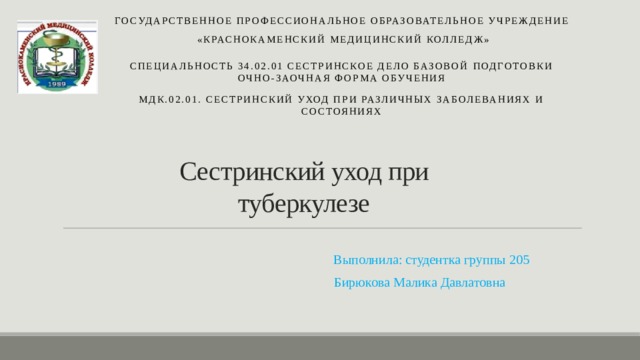 Государственное профессиональное образовательное учреждение  «Краснокаменский медицинский колледж» Специальность 34.02.01 Сестринское дело базовой  подготовки очно-заочная форма обучения МДК.02.01. Сестринский уход при различных заболеваниях и состояниях Сестринский уход при туберкулезе  Выполнила: студентка группы 205  Бирюкова Mалика Давлатовна 