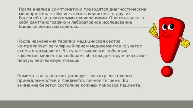 После анализа симптоматики проводятся диагностические мероприятия, чтобы исключить вероятность других болезней с аналогичными проявлениями. Они включают в себя рентгенографию и лабораторное исследование биологического материала. После назначения терапии медицинская сестра контролирует регулярный прием медикаментов (с учетом схемы и дозировки). В случае выявления побочных эффектов медсестра сообщает об этом доктору и оказывает первую неотложную помощь. Помимо этого, она контролирует чистоту постельных принадлежностей и предметов личной гигиены. Во внимание берется состояние кожных покровов пациента. 