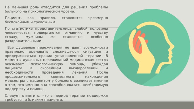 Не меньшая роль отводится для решения проблемы больного на психологическом уровне. Пациент, как правило, становится чрезмерно беспокойным и тревожным. По статистике представительницы слабой половины человечества подвергаются отчаянию и чувству страху, мужчины же становятся особенно раздражительными.  Все душевные переживания не дают возможности правильно оценивать сложившуюся ситуацию и придерживаться правил установленной терапии. В моменты душевных переживаний медицинская сестра оказывает психологическую помощь, убеждая пациента в скорейшем выздоровлении и необходимости проведения лечения. После продолжительного совместного нахождения медсестры с пациентом у больного возникает мнение о том, что именно она способна оказать необходимую поддержку и помощь. Следует отметить, что в период терапии поддержка требуется и близким пациента. 
