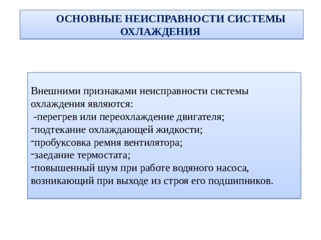  ОСНОВНЫЕ НЕИСПРАВНОСТИ СИСТЕМЫ ОХЛАЖДЕНИЯ Внешними признаками неисправности системы охлаждения являются: -перегрев или переохлаждение двигателя; подтекание охлаждающей жидкости; пробуксовка ремня вентилятора; заедание термостата; повышенный шум при работе водяного насоса, возникающий при выходе из строя его подшипников. 