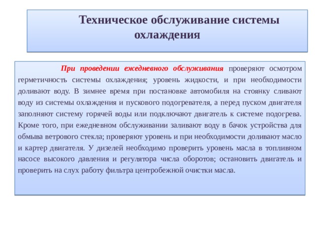  Техническое обслуживание системы охлаждения При проведении ежедневного обслуживания проверяют осмотром герметичность системы охлаждения; уровень жидкости, и при необходимости доливают воду. В зимнее время при постановке автомобиля на стоянку сливают воду из системы охлаждения и пускового подогревателя, а перед пуском двигателя заполняют систему горячей воды или подключают двигатель к системе подогрева. Кроме того, при ежедневном обслуживании заливают воду в бачок устройства для обмыва ветрового стекла; проверяют уровень и при необходимости доливают масло и картер двигателя. У дизелей необходимо проверить уровень масла в топливном насосе высокого давления и регулятора числа оборотов; остановить двигатель и проверить на слух работу фильтра центробежной очистки масла. 