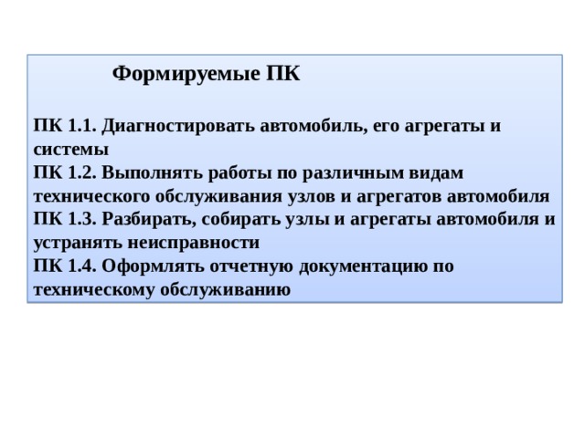  Формируемые ПК ПК 1.1. Диагностировать автомобиль, его агрегаты и системы ПК 1.2. Выполнять работы по различным видам технического обслуживания узлов и агрегатов автомобиля ПК 1.3. Разбирать, собирать узлы и агрегаты автомобиля и устранять неисправности ПК 1.4. Оформлять отчетную документацию по техническому обслуживанию 