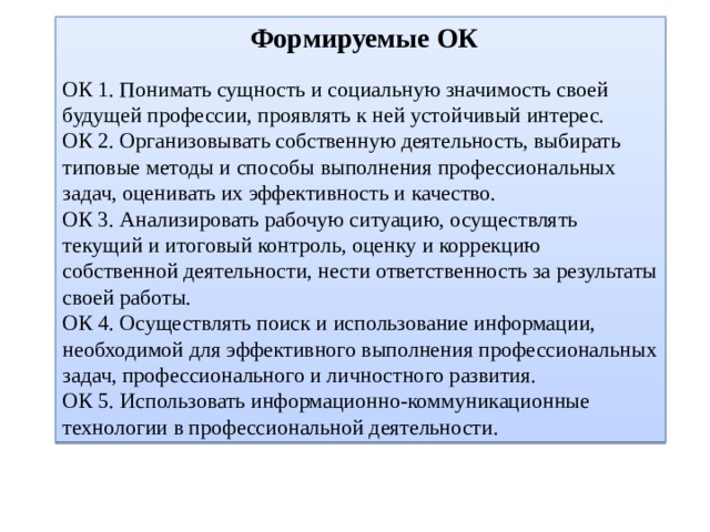  Формируемые ОК ОК 1. Понимать сущность и социальную значимость своей будущей профессии, проявлять к ней устойчивый интерес. ОК 2. Организовывать собственную деятельность, выбирать типовые методы и способы выполнения профессиональных задач, оценивать их эффективность и качество. ОК 3. Анализировать рабочую ситуацию, осуществлять текущий и итоговый контроль, оценку и коррекцию собственной деятельности, нести ответственность за результаты своей работы. ОК 4. Осуществлять поиск и использование информации, необходимой для эффективного выполнения профессиональных задач, профессионального и личностного развития. ОК 5. Использовать информационно-коммуникационные технологии в профессиональной деятельности. 