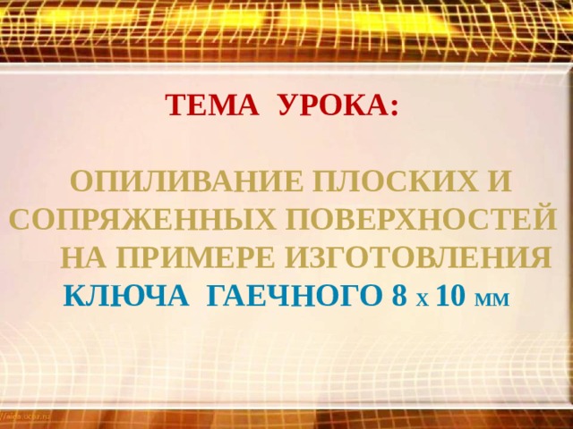 тема урока:   опиливание плоских и сопряженных поверхностей на примере изготовления ключа гаечного 8 х 10 мм  