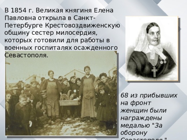 В 1854 г. Великая княгиня Елена Павловна открыла в Санкт-Петербурге Крестовоздвиженскую общину сестер милосердия, которых готовили для работы в военных госпиталях осажденного Севастополя. 68 из прибывших на фронт женщин были награждены медалью 
