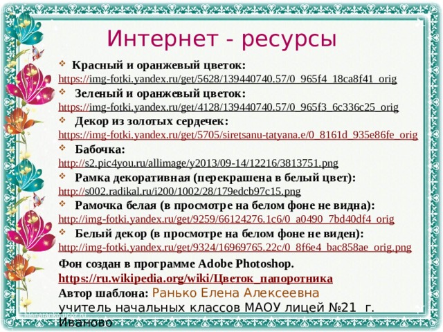 Интернет - ресурсы Красный и оранжевый цветок: https:// img-fotki.yandex.ru/get/5628/139440740.57/0_965f4_18ca8f41_orig  Зеленый и оранжевый цветок: https:// img-fotki.yandex.ru/get/4128/139440740.57/0_965f3_6c336c25_orig  Декор из золотых сердечек:  https:// img-fotki.yandex.ru/get/5705/siretsanu-tatyana.e/0_8161d_935e86fe_orig Бабочка: http:// s2.pic4you.ru/allimage/y2013/09-14/12216/3813751.png  Рамка декоративная (перекрашена в белый цвет):  http:// s002.radikal.ru/i200/1002/28/179edcb97c15.png  Рамочка белая (в просмотре на белом фоне не видна): http:// img-fotki.yandex.ru/get/9259/66124276.1c6/0_a0490_7bd40df4_orig Белый декор (в просмотре на белом фоне не виден): http:// img-fotki.yandex.ru/get/9324/16969765.22c/0_8f6e4_bac858ae_orig.png Фон создан в программе Adobe Photoshop. https://ru.wikipedia.org/wiki/ Цветок_папоротника Автор шаблона: Ранько Елена Алексеевна учитель начальных классов МАОУ лицей №21 г. Иваново 