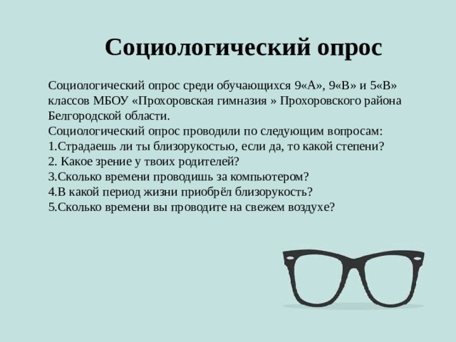 Социологический опрос Социологический опрос среди обучающихся 9«А», 9«В» и 5«В» классов МБОУ «Прохоровская гимназия » Прохоровского района Белгородской области. Социологический опрос проводили по следующим вопросам: 1.Страдаешь ли ты близорукостью, если да, то какой степени? 2. Какое зрение у твоих родителей? 3.Сколько времени проводишь за компьютером? 4.В какой период жизни приобрёл близорукость? 5.Сколько времени вы проводите на свежем воздухе? 