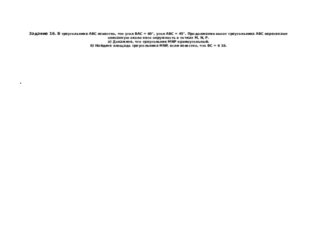     Задание 16. В треугольнике ABC известно, что угол BAC = 60°, угол ABC = 45°. Продолжения высот треугольника ABC пересекают описанную около него окружность в точках М, N, Р.  а) Докажите, что треугольник MNP прямоугольный.  б) Найдите площадь треугольника MNP, если известно, что ВС = 6 16. . 