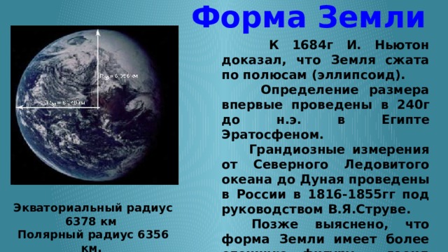 Форма Земли  К 1684г И. Ньютон доказал, что Земля сжата по полюсам (эллипсоид).  Определение размера впервые проведены в 240г до н.э. в Египте Эратосфеном.  Грандиозные измерения от Северного Ледовитого океана до Дуная проведены в России в 1816-1855гг под руководством В.Я.Струве.     Позже выяснено, что форма Земли имеет более сложную фигуру - геоид (грушевидная форма). Имеет форму сфероида (чуть приплюснутого шара).   Экваториальный радиус 6378 км  Полярный радиус 6356 км.  Средний радиус 6371 км . 