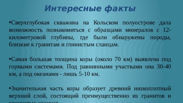 Интересные факты   Сверхглубокая скважина на Кольском полуострове дала возможность познакомиться с образцами минералов с 12-километровой глубины, где были обнаружены породы, близкие к гранитам и глинистым сланцам. Самая большая толщина коры (около 70 км) выявлена под горными системами. Под равнинными участками она 30-40 км, а под океанами - лишь 5-10 км. Значительная часть коры образует древний низкоплотный верхний слой, состоящий преимущественно из гранитов и глинистых сланцев. Структура земной коры напоминает кору многих планет, в том числе на Луне и их спутниках. 