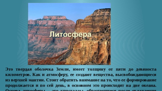 Это твердая оболочка Земли, имеет толщину от пяти до девяноста километров. Как и атмосферу, ее создают вещества, высвобождающиеся из верхней мантии. Стоит обратить внимание на то, что ее формирование продолжается и по сей день, в основном это происходит на дне океана. Основа литосферы – это кристаллы, образующиеся после охлаждения магмы. 