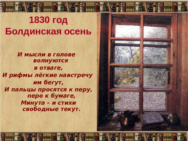 1830 год  Болдинская осень И мысли в голове волнуются в отваге, И рифмы лёгкие навстречу им бегут, И пальцы просятся к перу, перо к бумаге, Минута – и стихи свободные текут. 