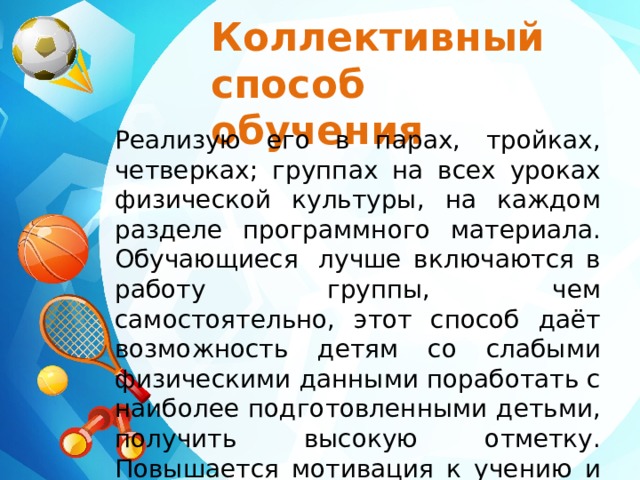 Коллективный способ обучения Реализую его в парах, тройках, четверках; группах на всех уроках физической культуры, на каждом разделе программного материала. Обучающиеся  лучше включаются в работу группы, чем самостоятельно, этот способ даёт возможность детям со слабыми физическими данными поработать с наиболее подготовленными детьми, получить высокую отметку. Повышается мотивация к учению и посещению уроков физической культуры. 