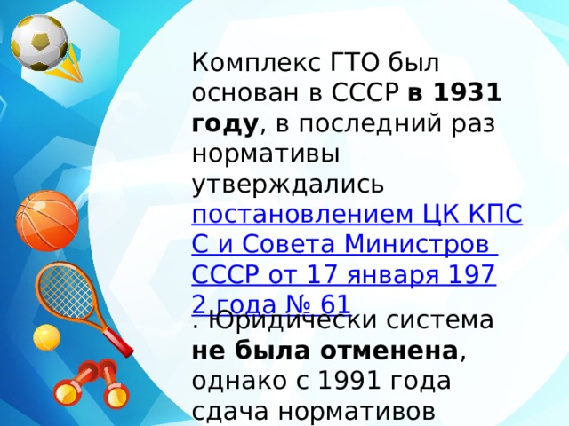 Комплекс ГТО был основан в СССР в 1931 году , в последний раз нормативы утверждались постановлением ЦК КПСС и Совета Министров СССР от 17 января 1972 года № 61 . Юридически система не была отменена , однако с 1991 года сдача нормативов прекратилась. 
