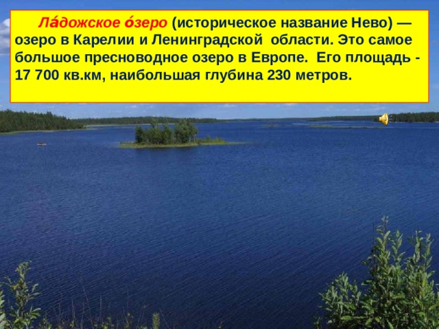  Ла́дожское о́зеро (историческое название Нево) — озеро в Карелии и Ленинградской области. Это самое большое пресноводное озеро в Европе. Его площадь - 17 700 кв.км, наибольшая глубина 230 метров.   