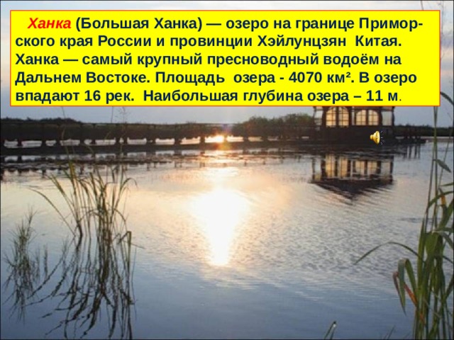  Ханка (Большая Ханка) — озеро на границе Примор-ского края России и провинции Хэйлунцзян Китая. Ханка — самый крупный пресноводный водоём на Дальнем Востоке. Площадь озера - 4070 км². В озеро впадают 16 рек. Наибольшая глубина озера – 11 м . 