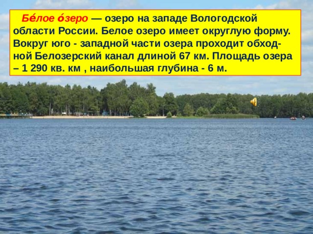  Бе́лое о́зеро — озеро на западе Вологодской области России. Белое озеро имеет округлую форму. Вокруг юго - западной части озера проходит обход-ной Белозерский канал длиной 67 км. Площадь озера – 1 290 кв. км , наибольшая глубина - 6 м. 