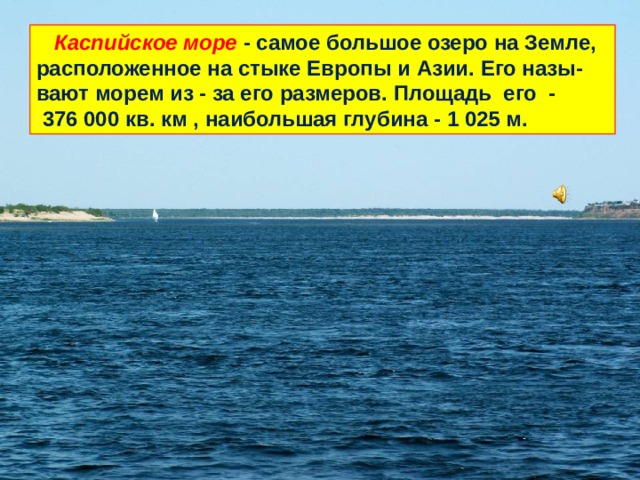  Каспийское море - самое большое озеро на Земле, расположенное на стыке Европы и Азии. Его назы-вают морем из - за его размеров. Площадь его -  376 000 кв. км , наибольшая глубина - 1 025 м. 