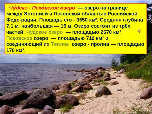  Чу́дско - Пско́вское о́зеро  — озеро на границе между Эстонией и Псковской областью Российской Феде-рации. Площадь его - 3550 км². Средняя глубина 7,1 м, наибольшая — 15 м. Озеро состоит из трёх частей: Чудское озеро  — площадью 2670 км², Псковское озеро  — площадью 710 км² и соединяющий их Тёплое озеро - пролив  — площадью 170 км² . 