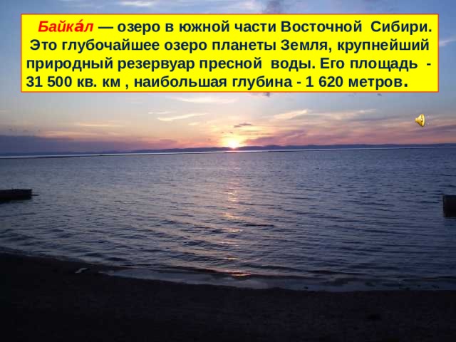   Байка́л  — озеро в южной части Восточной Сибири. Это глубочайшее озеро планеты Земля, крупнейший природный резервуар пресной воды. Его площадь - 31 500 кв. км , наибольшая глубина - 1 620 метров . 