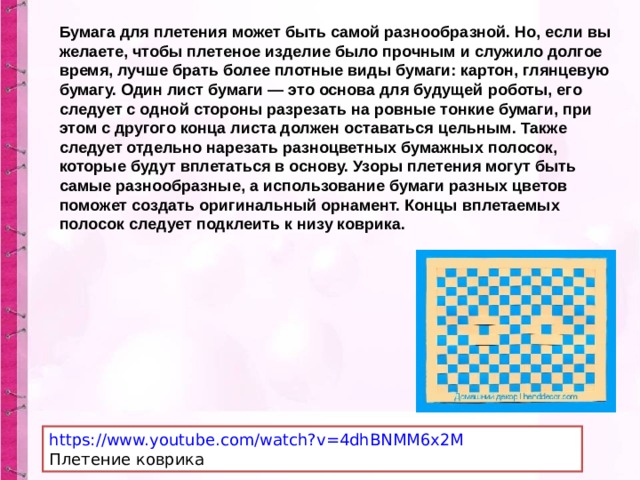 Бумага для плетения может быть самой разнообразной. Но, если вы желаете, чтобы плетеное изделие было прочным и служило долгое время, лучше брать более плотные виды бумаги: картон, глянцевую бумагу. Один лист бумаги — это основа для будущей роботы, его следует с одной стороны разрезать на ровные тонкие бумаги, при этом с другого конца листа должен оставаться цельным. Также следует отдельно нарезать разноцветных бумажных полосок, которые будут вплетаться в основу. Узоры плетения могут быть самые разнообразные, а использование бумаги разных цветов поможет создать оригинальный орнамент. Концы вплетаемых полосок следует подклеить к низу коврика. https://www.youtube.com/watch?v=4dhBNMM6x2M Плетение коврика 