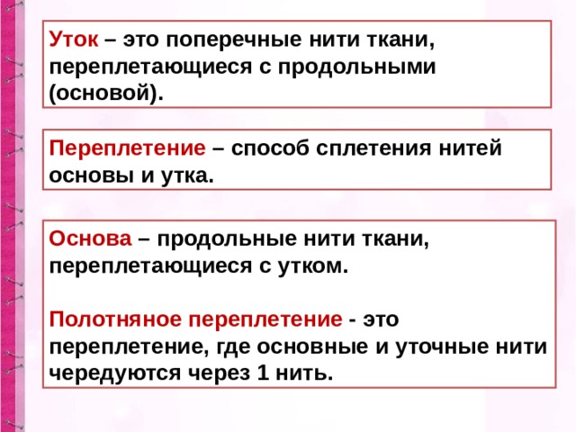 Уток – это поперечные нити ткани, переплетающиеся с продольными (основой). Переплетение – способ сплетения нитей основы и утка. Основа  – продольные нити ткани, переплетающиеся с утком.  Полотняное переплетение  - это переплетение, где основные и уточные нити чередуются через 1 нить. 