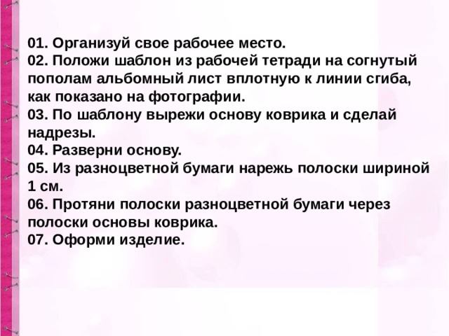 01. Организуй свое рабочее место. 02. Положи шаблон из рабочей тетради на согнутый пополам альбомный лист вплотную к линии сгиба, как показано на фотографии. 03. По шаблону вырежи основу коврика и сделай надрезы. 04. Разверни основу. 05. Из разноцветной бумаги нарежь полоски шириной 1 см. 06. Протяни полоски разноцветной бумаги через полоски основы коврика. 07. Оформи изделие. 