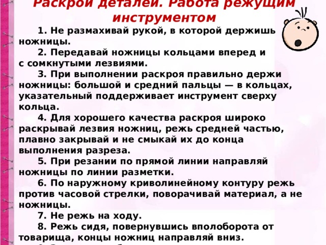 Раскрой деталей. Работа режущим инструментом        1. Не размахивай рукой, в которой держишь ножницы.        2. Передавай ножницы кольцами вперед и с сомкнутыми лезвиями.        3. При выполнении раскроя правильно держи ножницы: большой и средний пальцы — в кольцах, указательный поддерживает инструмент сверху кольца.        4. Для хорошего качества раскроя широко раскрывай лезвия ножниц, режь средней частью, плавно закрывай и не смыкай их до конца выполнения разреза.        5. При резании по прямой линии направляй ножницы по линии разметки.        6. По наружному криволинейному контуру режь против часовой стрелки, поворачивай материал, а не ножницы.        7. Не режь на ходу.        8. Режь сидя, повернувшись вполоборота от товарища, концы ножниц направляй вниз.        9. Закончил работу — ножницы положи сомкнутыми лезвиями от себя. 