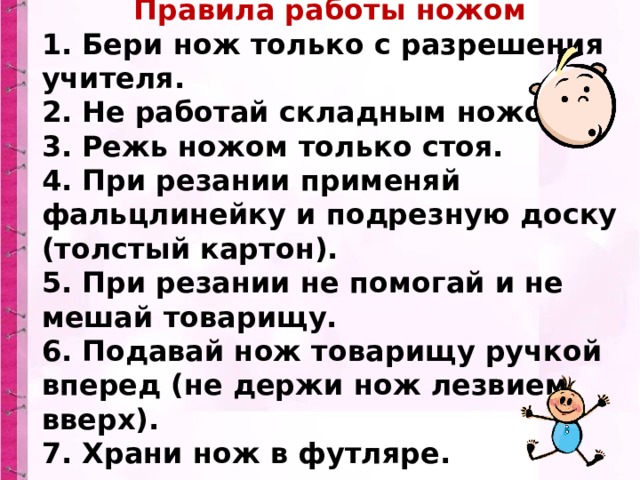 Правила работы ножом 1. Бери нож только с разрешения учителя.  2. Не работай складным ножом.  3. Режь ножом только стоя.  4. При резании применяй фальцлинейку и подрезную доску (толстый картон).  5. При резании не помогай и не мешай товарищу.  6. Подавай нож товарищу ручкой вперед (не держи нож лезвием вверх).  7. Храни нож в футляре. 