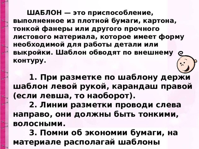 Разметка деталей по шаблону         ШАБЛОН — это приспособление, выполненное из плотной бумаги, картона, тонкой фанеры или другого прочного листового материала, которое имеет форму необходимой для работы детали или выкройки. Шаблон обводят по внешнему контуру.          1. При разметке по шаблону держи шаблон левой рукой, карандаш правой (если левша, то наоборот).        2. Линии разметки проводи слева направо, они должны быть тонкими, волосными.        3. Помни об экономии бумаги, на материале располагай шаблоны грамотно. 