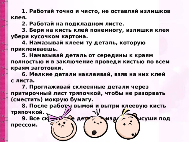 Работа с клеем         1. Работай точно и чисто, не оставляй излишков клея.        2. Работай на подкладном листе.        3. Бери на кисть клей понемногу, излишки клея убери кусочком картона.        4. Намазывай клеем ту деталь, которую приклеиваешь.        5. Намазывай деталь от середины к краям полностью и в заключение проведи кистью по всем краям заготовки.        6. Мелкие детали наклеивай, взяв на них клей с листа.        7. Проглаживай склеенные детали через притирочный лист тряпочкой, чтобы не разорвать (сместить) мокрую бумагу.   8. После работы вымой и вытри клеевую кисть тряпочкой.        9. Все склеенные детали и изделия высуши под прессом. 